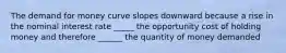 The demand for money curve slopes downward because a rise in the nominal interest rate _____ the opportunity cost of holding money and therefore ______ the quantity of money demanded