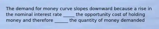 The demand for money curve slopes downward because a rise in the nominal interest rate _____ the opportunity cost of holding money and therefore ______ the quantity of money demanded