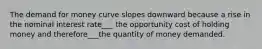 The demand for money curve slopes downward because a rise in the nominal interest rate___ the opportunity cost of holding money and therefore___the quantity of money demanded.