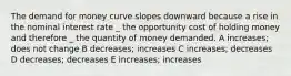 The demand for money curve slopes downward because a rise in the nominal interest rate _ the opportunity cost of holding money and therefore _ the quantity of money demanded. A increases; does not change B decreases; increases C increases; decreases D decreases; decreases E increases; increases