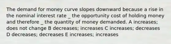 The demand for money curve slopes downward because a rise in the nominal interest rate _ the opportunity cost of holding money and therefore _ the quantity of money demanded. A increases; does not change B decreases; increases C increases; decreases D decreases; decreases E increases; increases