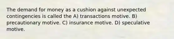 The demand for money as a cushion against unexpected contingencies is called the A) transactions motive. B) precautionary motive. C) insurance motive. D) speculative motive.