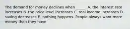 The demand for money declines when _____. A. the interest rate increases B. the price level increases C. real income increases D. saving decreases E. nothing happens. People always want more money than they have