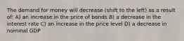 The demand for money will decrease (shift to the left) as a result of: A) an increase in the price of bonds B) a decrease in the interest rate C) an increase in the price level D) a decrease in nominal GDP