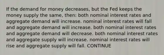 If <a href='https://www.questionai.com/knowledge/klIDlybqd8-the-demand-for-money' class='anchor-knowledge'>the demand for money</a> decreases, but the Fed keeps the money supply the same, then: both nominal interest rates and aggregate demand will increase. nominal interest rates will fall and aggregate demand will increase. both nominal interest rates and aggregate demand will decrease. both nominal interest rates and aggregate supply will increase. nominal interest rates will rise and aggregate supply will fall. CONTINUE