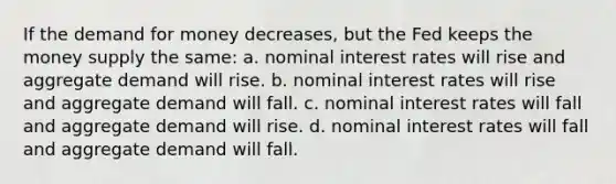 If the demand for money decreases, but the Fed keeps the money supply the same:​ a. ​nominal interest rates will rise and aggregate demand will rise. b. ​nominal interest rates will rise and aggregate demand will fall. c. ​nominal interest rates will fall and aggregate demand will rise. d. ​nominal interest rates will fall and aggregate demand will fall.