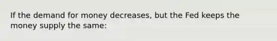 If the demand for money decreases, but the Fed keeps the money supply the same: