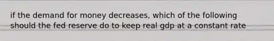 if the demand for money decreases, which of the following should the fed reserve do to keep real gdp at a constant rate