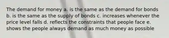 The demand for money a. is the same as the demand for bonds b. is the same as the supply of bonds c. increases whenever the price level falls d. reflects the constraints that people face e. shows the people always demand as much money as possible