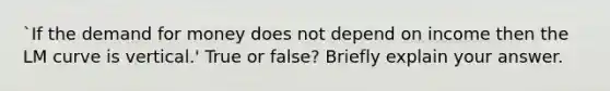 `If the demand for money does not depend on income then the LM curve is vertical.' True or false? Briefly explain your answer.