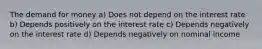 The demand for money a) Does not depend on the interest rate b) Depends positively on the interest rate c) Depends negatively on the interest rate d) Depends negatively on nominal income