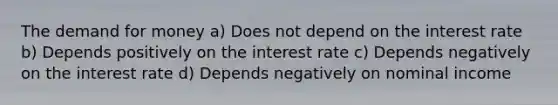 The demand for money a) Does not depend on the interest rate b) Depends positively on the interest rate c) Depends negatively on the interest rate d) Depends negatively on nominal income