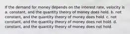 If the demand for money depends on the interest rate, velocity is a. constant, and the quantity theory of money does hold. b. not constant, and the quantity theory of money does hold. c. not constant, and the quantity theory of money does not hold. d. constant, and the quantity theory of money does not hold.