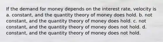 If the demand for money depends on the interest rate, velocity is a. constant, and the quantity theory of money does hold. b. not constant, and the quantity theory of money does hold. c. not constant, and the quantity theory of money does not hold. d. constant, and the quantity theory of money does not hold.