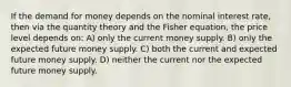 If the demand for money depends on the nominal interest rate, then via the quantity theory and the Fisher equation, the price level depends on: A) only the current money supply. B) only the expected future money supply. C) both the current and expected future money supply. D) neither the current nor the expected future money supply.