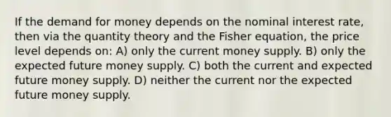 If the demand for money depends on the nominal interest rate, then via the quantity theory and the Fisher equation, the price level depends on: A) only the current money supply. B) only the expected future money supply. C) both the current and expected future money supply. D) neither the current nor the expected future money supply.