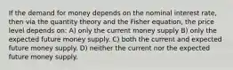 If the demand for money depends on the nominal interest rate, then via the quantity theory and the Fisher equation, the price level depends on: A) only the current money supply B) only the expected future money supply. C) both the current and expected future money supply. D) neither the current nor the expected future money supply.