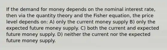 If <a href='https://www.questionai.com/knowledge/klIDlybqd8-the-demand-for-money' class='anchor-knowledge'>the demand for money</a> depends on the nominal interest rate, then via the quantity theory and the Fisher equation, the price level depends on: A) only the current money supply B) only the expected future money supply. C) both the current and expected future money supply. D) neither the current nor the expected future money supply.