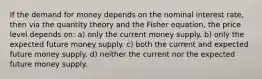 If the demand for money depends on the nominal interest rate, then via the quantity theory and the Fisher equation, the price level depends on: a) only the current money supply. b) only the expected future money supply. c) both the current and expected future money supply. d) neither the current nor the expected future money supply.