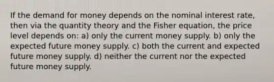 If the demand for money depends on the nominal interest rate, then via the quantity theory and the Fisher equation, the price level depends on: a) only the current money supply. b) only the expected future money supply. c) both the current and expected future money supply. d) neither the current nor the expected future money supply.