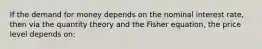 If the demand for money depends on the nominal interest rate, then via the quantity theory and the Fisher equation, the price level depends on: