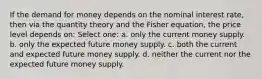 If the demand for money depends on the nominal interest rate, then via the quantity theory and the Fisher equation, the price level depends on: Select one: a. only the current money supply. b. only the expected future money supply. c. both the current and expected future money supply. d. neither the current nor the expected future money supply.