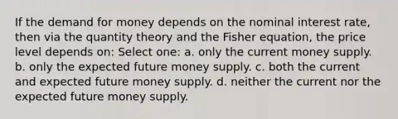 If the demand for money depends on the nominal interest rate, then via the quantity theory and the Fisher equation, the price level depends on: Select one: a. only the current money supply. b. only the expected future money supply. c. both the current and expected future money supply. d. neither the current nor the expected future money supply.