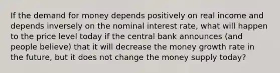 If the demand for money depends positively on real income and depends inversely on the nominal interest rate, what will happen to the price level today if the central bank announces (and people believe) that it will decrease the money growth rate in the future, but it does not change the money supply today?