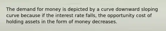 The demand for money is depicted by a curve downward sloping curve because if the interest rate falls, the opportunity cost of holding assets in the form of money decreases.