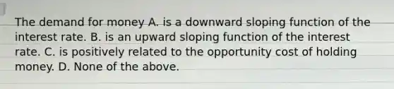 The demand for money A. is a downward sloping function of the interest rate. B. is an upward sloping function of the interest rate. C. is positively related to the opportunity cost of holding money. D. None of the above.