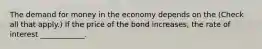 The demand for money in the economy depends on the ​(Check all that apply​.) If the price of the bond​ increases, the rate of interest​ ____________.