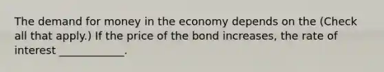 The demand for money in the economy depends on the ​(Check all that apply​.) If the price of the bond​ increases, the rate of interest​ ____________.