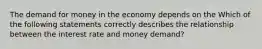 The demand for money in the economy depends on the Which of the following statements correctly describes the relationship between the interest rate and money​ demand?