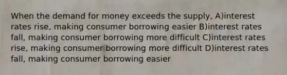 When the demand for money exceeds the supply, A)interest rates rise, making consumer borrowing easier B)interest rates fall, making consumer borrowing more difficult C)interest rates rise, making consumer borrowing more difficult D)interest rates fall, making consumer borrowing easier