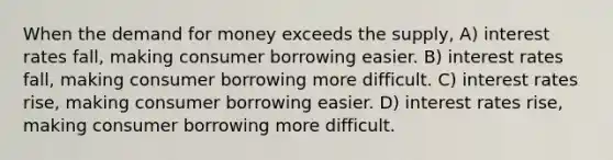 When the demand for money exceeds the supply, A) interest rates fall, making consumer borrowing easier. B) interest rates fall, making consumer borrowing more difficult. C) interest rates rise, making consumer borrowing easier. D) interest rates rise, making consumer borrowing more difficult.