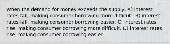 When the demand for money exceeds the supply, A) interest rates fall, making consumer borrowing more difficult. B) interest rates fall, making consumer borrowing easier. C) interest rates rise, making consumer borrowing more difficult. D) interest rates rise, making consumer borrowing easier.