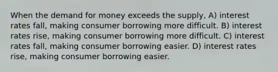 When the demand for money exceeds the supply, A) interest rates fall, making consumer borrowing more difficult. B) interest rates rise, making consumer borrowing more difficult. C) interest rates fall, making consumer borrowing easier. D) interest rates rise, making consumer borrowing easier.