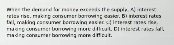 When the demand for money exceeds the supply, A) interest rates rise, making consumer borrowing easier. B) interest rates fall, making consumer borrowing easier. C) interest rates rise, making consumer borrowing more difficult. D) interest rates fall, making consumer borrowing more difficult.