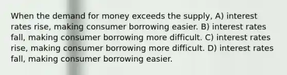 When the demand for money exceeds the supply, A) interest rates rise, making consumer borrowing easier. B) interest rates fall, making consumer borrowing more difficult. C) interest rates rise, making consumer borrowing more difficult. D) interest rates fall, making consumer borrowing easier.