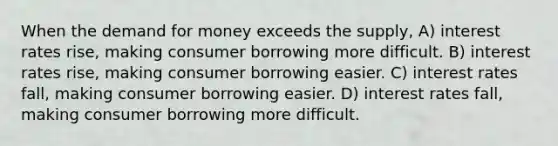 When the demand for money exceeds the supply, A) interest rates rise, making consumer borrowing more difficult. B) interest rates rise, making consumer borrowing easier. C) interest rates fall, making consumer borrowing easier. D) interest rates fall, making consumer borrowing more difficult.