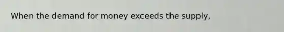 When the demand for money exceeds the supply,