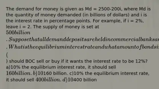 <a href='https://www.questionai.com/knowledge/klIDlybqd8-the-demand-for-money' class='anchor-knowledge'>the demand for money</a> is given as Md = 2500-200i, where Md is the quantity of money demanded (in billions of dollars) and i is the interest rate in percentage points. For example, if i = 2%, leave i = 2. The <a href='https://www.questionai.com/knowledge/kUIOOoB75i-supply-of-money' class='anchor-knowledge'>supply of money</a> is set at 500 billion. Suppose that all demand deposits are held in commercial banks and that all commercial banks have a reserve ratio equal to 40 percent. What is the equilibrium interest rate and what amount of bonds in () should BOC sell or buy if it wants the interest rate to be 12%? a)10% the equilibrium interest rate, it should sell 160 billion. b)10% the equilibrium interest rate, it should buy160 billion. c)10% the equilibrium interest rate, it should sell 400 billion. d)10% the equilibrium interest rate, it should buy400 billion