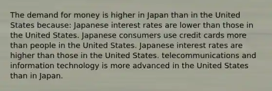 The demand for money is higher in Japan than in the United States because: Japanese interest rates are lower than those in the United States. Japanese consumers use credit cards more than people in the United States. Japanese interest rates are higher than those in the United States. telecommunications and information technology is more advanced in the United States than in Japan.