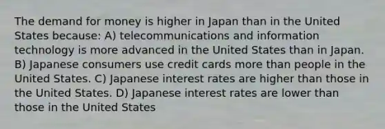 The demand for money is higher in Japan than in the United States because: A) telecommunications and information technology is more advanced in the United States than in Japan. B) Japanese consumers use credit cards more than people in the United States. C) Japanese interest rates are higher than those in the United States. D) Japanese interest rates are lower than those in the United States