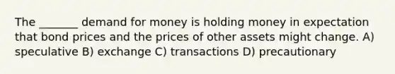 The _______ demand for money is holding money in expectation that bond prices and the prices of other assets might change. A) speculative B) exchange C) transactions D) precautionary