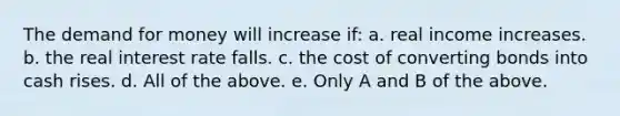 The demand for money will increase if: a. real income increases. b. the real interest rate falls. c. the cost of converting bonds into cash rises. d. All of the above. e. Only A and B of the above.