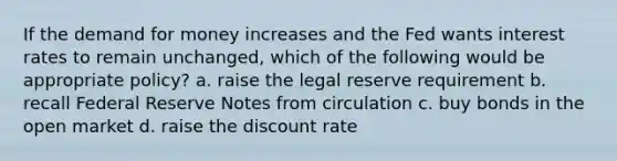 If <a href='https://www.questionai.com/knowledge/klIDlybqd8-the-demand-for-money' class='anchor-knowledge'>the demand for money</a> increases and the Fed wants interest rates to remain unchanged, which of the following would be appropriate policy? a. raise the legal reserve requirement b. recall Federal Reserve Notes from circulation c. buy bonds in the open market d. raise the discount rate