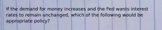 If the demand for money increases and the Fed wants interest rates to remain unchanged, which of the following would be appropriate policy?