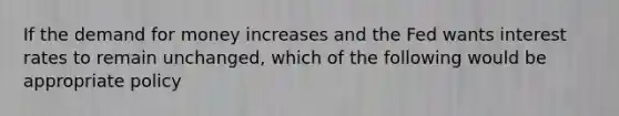 If the demand for money increases and the Fed wants interest rates to remain unchanged, which of the following would be appropriate policy