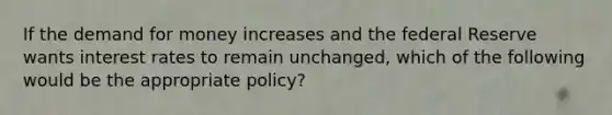 If the demand for money increases and the federal Reserve wants interest rates to remain unchanged, which of the following would be the appropriate policy?